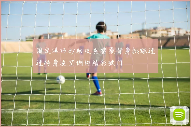 周定洋巧妙助攻克雷桑背身挑球连连转身凌空侧钩精彩破门