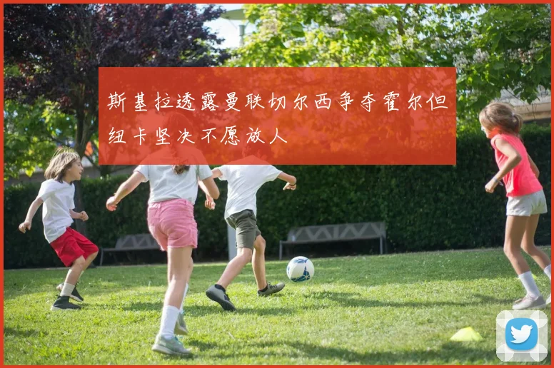 斯基拉透露曼联切尔西争夺霍尔但纽卡坚决不愿放人