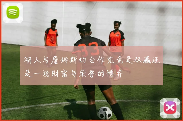 湖人与詹姆斯的合作究竟是双赢还是一场财富与荣誉的博弈