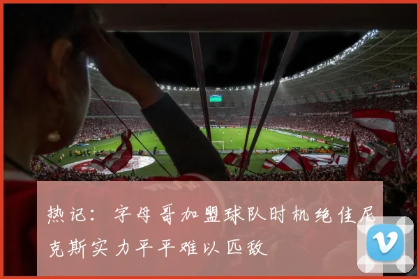 热记：字母哥加盟球队时机绝佳尼克斯实力平平难以匹敌