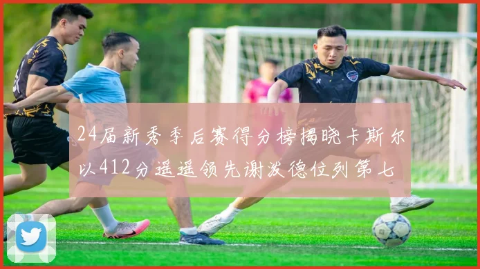 24届新秀季后赛得分榜揭晓卡斯尔以412分遥遥领先谢泼德位列第七