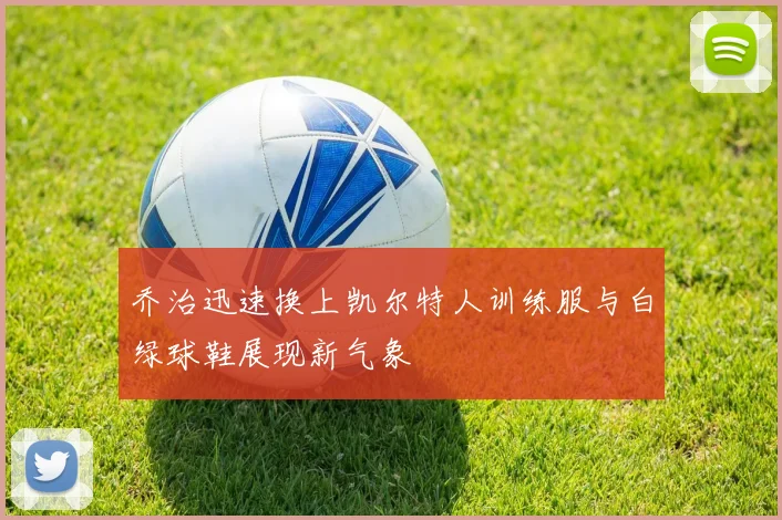 乔治迅速换上凯尔特人训练服与白绿球鞋展现新气象