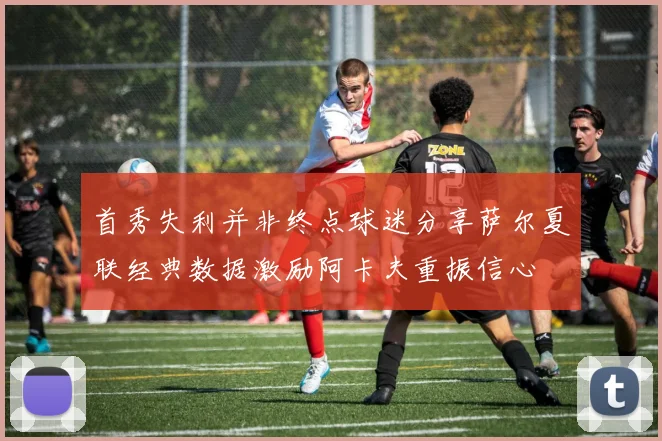 首秀失利并非终点球迷分享萨尔夏联经典数据激励阿卡夫重振信心