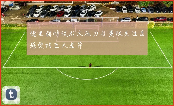 德里赫特谈尤文压力与曼联关注度感受的巨大差异